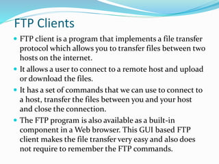 FTP Clients
 FTP client is a program that implements a file transfer
protocol which allows you to transfer files between two
hosts on the internet.
 It allows a user to connect to a remote host and upload
or download the files.
 It has a set of commands that we can use to connect to
a host, transfer the files between you and your host
and close the connection.
 The FTP program is also available as a built-in
component in a Web browser. This GUI based FTP
client makes the file transfer very easy and also does
not require to remember the FTP commands.
 