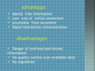 advantages
 Mainly free information
 Low cost of initial connection
 Accessible from anywhere
 Rapid interactive communication
disadvantages
 Danger of overload and excess
information
 No quality control over available data
 No regulation
 
