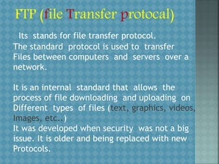 FTP (file Transfer protocal)
The standard protocol is used to transfer
Files between computers and servers over a
network.
It is an internal standard that allows the
process of file downloading and uploading on
Different types of files (text, graphics, videos,
Images, etc..)
It was developed when security was not a big
issue. It is older and being replaced with new
Protocols.
Its stands for file transfer protocol.
 