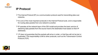 IP Protocol
The Internet Protocol (IP) is a communication protocol used for transmitting data over
networks.
It is one of the most important protocols in the Internet Protocol suite, and is responsible
for routing data packets from one network to another.
IP operates at the network layer of the OSI model and provides the basic service of
delivering data packets from the source host to the destination host based on their IP
addresses.
 IP does not guarantee that the packets will arrive in order, or that they will not be lost or
duplicated. This responsibility is left to other protocols, such as the Transmission Control
Protocol (TCP).
College
Logo
 