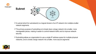 Subnet
A subnet (short for subnetwork) is a logical division of an IP network into multiple smaller
network segments.
The primary purpose of subnetting is to break down a large network into smaller, more
manageable pieces, making it easier to control network traffic and to improve network
security.
Subnetting allows an organization to use a single IP address space for multiple physical
networks, and to divide a large network into smaller, more secure segments
College
Logo
 