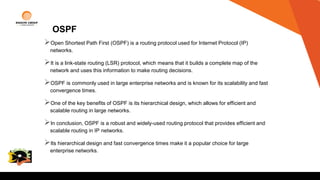 OSPF
Open Shortest Path First (OSPF) is a routing protocol used for Internet Protocol (IP)
networks.
It is a link-state routing (LSR) protocol, which means that it builds a complete map of the
network and uses this information to make routing decisions.
OSPF is commonly used in large enterprise networks and is known for its scalability and fast
convergence times.
One of the key benefits of OSPF is its hierarchical design, which allows for efficient and
scalable routing in large networks.
In conclusion, OSPF is a robust and widely-used routing protocol that provides efficient and
scalable routing in IP networks.
Its hierarchical design and fast convergence times make it a popular choice for large
enterprise networks.
College
Logo
 
