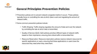General Principles Prevention Policies
Prevention policies aim to prevent network congestion before it occurs. These policies
typically focus on controlling the rate at which data is sent and regulating the amount of
network traffic.
Some common prevention policies include:
• Traffic Shaping: Traffic shaping regulates the amount of data sent over the network
by controlling the rate at which data is transmitted.
• Quality of Service (QoS): QoS policies prioritize different types of network traffic
based on their importance, ensuring that critical traffic is transmitted first.
• Resource Reservation: Resource reservation policies reserve network resources for
specific applications or users, ensuring that these applications or users have the
resources they need when they need them.
College
Logo
 