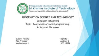 INFORMATION SCIENCE AND TECHNOLOGY
Computer Networking
Topic : An example of socket programming :
An internet file server
Subject Faculty :
Asst Professor
Mrs Pradeepa J
Topic By :
Anubhav S
1KT21IS004
 