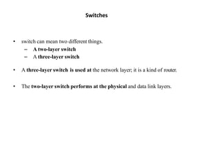 Switches
• switch can mean two different things.
– A two-layer switch
– A three-layer switch
• A three-layer switch is used at the network layer; it is a kind of router.
• The two-layer switch performs at the physical and data link layers.
 