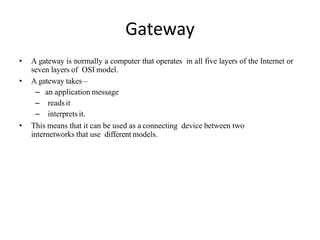 Gateway
• A gateway is normally a computer that operates in all five layers of the Internet or
seven layers of OSI model.
• A gateway takes –
– an application message
– reads it
– interprets it.
• This means that it can be used as a connecting device between two
internetworks that use different models.
 