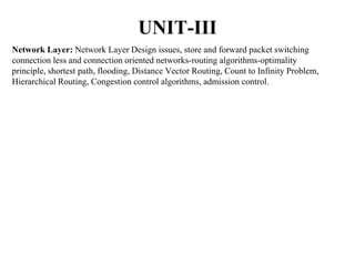 UNIT-III
Network Layer: Network Layer Design issues, store and forward packet switching
connection less and connection oriented networks-routing algorithms-optimality
principle, shortest path, flooding, Distance Vector Routing, Count to Infinity Problem,
Hierarchical Routing, Congestion control algorithms, admission control.
 