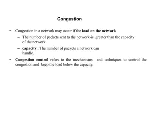 Congestion
• Congestion in a network may occur if the load on the network
– The number of packets sent to the network-is greater than the capacity
of the network.
– capacity : The number of packets a network can
handle.
• Congestion control refers to the mechanisms and techniques to control the
congestion and keep the load below the capacity.
 
