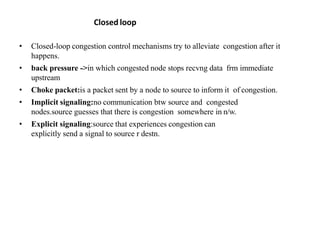 • Closed-loop congestion control mechanisms try to alleviate congestion after it
happens.
• back pressure ->in which congested node stops recvng data frm immediate
upstream
• Choke packet:is a packet sent by a node to source to inform it of congestion.
• Implicit signaling:no communication btw source and congested
nodes.source guesses that there is congestion somewhere in n/w.
• Explicit signaling:source that experiences congestion can
explicitly send a signal to source r destn.
Closed loop
 