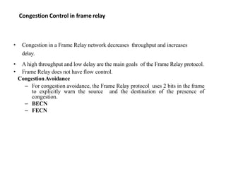 Congestion Control in frame relay
• Congestion in a Frame Relay network decreases throughput and increases
delay.
• A high throughput and low delay are the main goals of the Frame Relay protocol.
• Frame Relay does not have flow control.
CongestionAvoidance
– For congestion avoidance, the Frame Relay protocol uses 2 bits in the frame
to explicitly warn the source and the destination of the presence of
congestion.
– BECN
– FECN
 