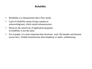 Reliability
• Reliability is a characteristic that a flow needs.
• Lack of reliability means losing a packet or
acknowledgment, which entails retransmission.
• However, the sensitivity of application programs
to reliability is not the same.
• For example, it is more important that electronic mail, file transfer, and Internet
access have reliable transmissions than telephony or audio conferencing
 