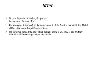 Jitter
• Jitter is the variation in delay for packets
belonging to the same flow.
• For example, if four packets depart at times 0, 1, 2, 3 and arrive at 20, 21, 22, 23,
all have the same delay, 20 units of time.
• On the other hand, if the above four packets arrive at 21, 23, 21, and 28, they
will have different delays: 21,22, 19, and 24.
 