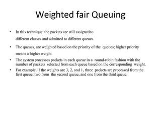 Weighted fair Queuing
• In this technique, the packets are still assigned to
different classes and admitted to different queues.
• The queues, are weighted based on the priority of the queues; higher priority
means a higher weight.
• The system processes packets in each queue in a round-robin fashion with the
number of packets selected from each queue based on the corresponding weight.
• For example, if the weights are 3, 2, and 1, three packets are processed from the
first queue, two from the second queue, and one from the third queue.
 