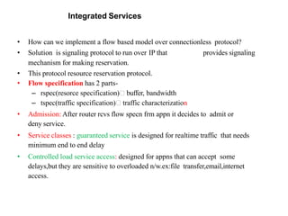 Integrated Services
• How can we implement a flow based model over connectionless protocol?
• Solution is signaling protocol to run over IP that provides signaling
mechanism for making reservation.
• This protocol resource reservation protocol.
• Flow specification has 2 parts-
– rspec(resorce specification) buffer, bandwidth
– tspec(traffic specification) traffic characterization
• Admission: After router rcvs flow specn frm appn it decides to admit or
deny service.
• Service classes : guaranteed service is designed for realtime traffic that needs
minimum end to end delay
• Controlled load service access: designed for appns that can accept some
delays,but they are sensitive to overloaded n/w.ex:file transfer,email,internet
access.
 