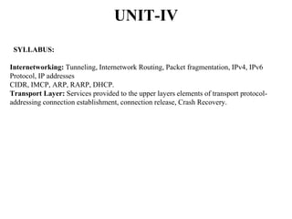 UNIT-IV
SYLLABUS:
Internetworking: Tunneling, Internetwork Routing, Packet fragmentation, IPv4, IPv6
Protocol, IP addresses
CIDR, IMCP, ARP, RARP, DHCP.
Transport Layer: Services provided to the upper layers elements of transport protocol-
addressing connection establishment, connection release, Crash Recovery.
 