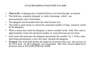 A brief description of each field is in order.
• Time to live: A datagram has a limited lifetime in its travel through an internet.
• This field was originally designed to hold a timestamp, which was
decremented by each visited router.
• The datagram was discarded when the value became zero.
• This field is used mostly to control the maximum number of hops (routers) visited
by the datagram.
• When a source host sends the datagram, it stores a number in this field. This value is
approximately 2 times the maximum number of routes between any two hosts.
• Each router that processes the datagram decrements this number by 1. If this value,
after being decremented, is zero, the router discards the datagram.
• Protocol. This 8-bit field defines the higher-level protocol that uses the services of
the IPv4 layer. An IPv4 datagram can encapsulate data from several higher-level
protocols such as TCP, UDP, ICMP, and IGMP.
 
