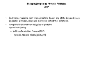 Mapping Logical to Physical Address:
ARP
• In dynamic mapping each time a machine knows one of the two addresses
(logical or physical), it can use a protocol to find the other one.
• Two protocols have been designed to perform
dynamic mapping:
– Address Resolution Protocol(ARP)
– Reverse Address Resolution(RARP)
 