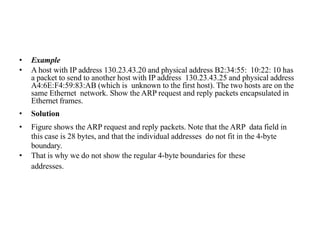 • Example
• A host with IP address 130.23.43.20 and physical address B2:34:55: 10:22: 10 has
a packet to send to another host with IP address 130.23.43.25 and physical address
A4:6E:F4:59:83:AB (which is unknown to the first host). The two hosts are on the
same Ethernet network. Show the ARP request and reply packets encapsulated in
Ethernet frames.
• Solution
• Figure shows the ARP request and reply packets. Note that the ARP data field in
this case is 28 bytes, and that the individual addresses do not fit in the 4-byte
boundary.
• That is why we do not show the regular 4-byte boundaries for these
addresses.
 