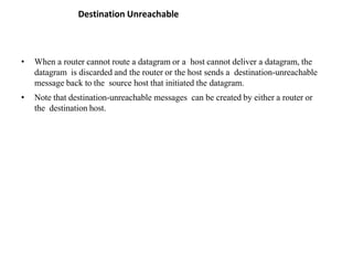 Destination Unreachable
• When a router cannot route a datagram or a host cannot deliver a datagram, the
datagram is discarded and the router or the host sends a destination-unreachable
message back to the source host that initiated the datagram.
• Note that destination-unreachable messages can be created by either a router or
the destination host.
 