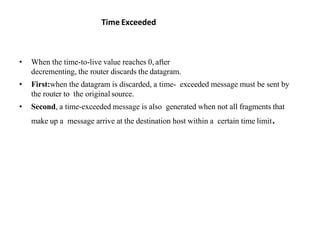 Time Exceeded
• When the time-to-live value reaches 0, after
decrementing, the router discards the datagram.
• First:when the datagram is discarded, a time- exceeded message must be sent by
the router to the original source.
• Second, a time-exceeded message is also generated when not all fragments that
make up a message arrive at the destination host within a certain time limit.
 