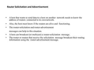 Router Solicitation and Advertisement
• A host that wants to send data to a host on another network needs to know the
address of routers connected to its own network.
• Also, the host must know if the routers are alive and functioning.
• The router-solicitation and router-advertisement
messages can help in this situation.
• A host can broadcast (or multicast) a router-solicitation message.
• The router or routers that receive the solicitation message broadcast their routing
information using the router-advertisement message.
 