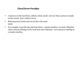 Client/Server Paradigm
• A process on the local host, called a client, needs services from a process usually
on the remote host, called a server.
• Both processes (client and server) have the same
name.
• For example, to get the day and time from a remote machine, we need a Daytime
client process running on the local host and a Daytime server process running on
a remote machine.
 