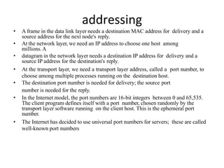 addressing
• A frame in the data link layer needs a destination MAC address for delivery and a
source address for the next node's reply.
• At the network layer, we need an IP address to choose one host among
millions.A
• datagram in the network layer needs a destination IP address for delivery and a
source IP address for the destination's reply.
• At the transport layer, we need a transport layer address, called a port number, to
choose among multiple processes running on the destination host.
• The destination port number is needed for delivery; the source port
number is needed for the reply.
• In the Internet model, the port numbers are 16-bit integers between 0 and 65,535.
The client program defines itself with a port number, chosen randomly by the
transport layer software running on the client host. This is the ephemeral port
number.
• The Internet has decided to use universal port numbers for servers; these are called
well-known port numbers
 