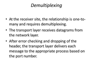 Demultiplexing
• At the receiver site, the relationship is one-to-
many and requires demultiplexing.
• The transport layer receives datagrams from
the network layer.
• After error checking and dropping of the
header, the transport layer delivers each
message to the appropriate process based on
the port number.
 
