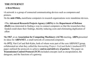 THE INTERNET
A BriefHistory
•A network is a group of connected communicating devices such as computers and
printers.
•In the mid-1960s, mainframe computers in research organizations were standalone devices.
•The Advanced Research Projects Agency (ARPA) in the Department of Defense
(DoD) was interested in finding a way to connect computers so that the researchers they
funded could share their findings, thereby reducing costs and eliminating duplication of
effort
•In 1967, at an Association for Computing Machinery (ACM) meeting, ARPApresented
its ideas for ARPANET, a small network of connected computers.
•In 1972, Vint Cerf and Bob Kahn, both of whom were part of the core ARPANETgroup,
collaborated on what they called the Internetting Project. Cerf and Kahn's landmark1973
paper outlined the protocols to achieve end-to-end delivery of packets. This paper on
Transmission Control Protocol (TCP) included concepts such as encapsulation, the
datagram, and the functions of a gateway.
 