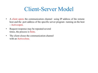 Client-Server Model
• A client opens the communication channel using IP address of the remote
host and the port address of the specific server program running on the host
– Activeopen.
• Request-response may be repeated several
times, the process is finite.
• The client closes the communication channel
with an Activeclose.
 
