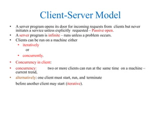 Client-Server Model
• A server program opens its door for incoming requests from clients but never
initiates a service unless explicitly requested – Passive open.
• A server program is infinite – runs unless a problem occurs.
• Clients can be run on a machine either
• iteratively
or
• concurrently.
• Concurrency in client:
• concurrency: two or more clients can run at the same time on a machine –
current trend,
• alternatively: one client must start, run, and terminate
before another client may start (iterative).
 