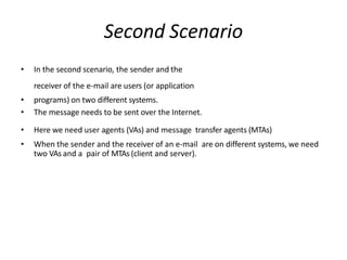 Second Scenario
• In the second scenario, the sender and the
receiver of the e-mail are users (or application
• programs) on two different systems.
• The message needs to be sent over the Internet.
• Here we need user agents (VAs) and message transfer agents (MTAs)
• When the sender and the receiver of an e-mail are on different systems, we need
two VAs and a pair of MTAs (client and server).
 