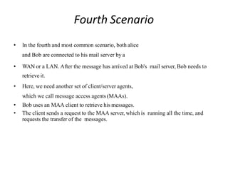 Fourth Scenario
• In the fourth and most common scenario, both alice
and Bob are connected to his mail server by a
• WAN or a LAN. After the message has arrived at Bob's mail server, Bob needs to
retrieve it.
• Here, we need another set of client/server agents,
which we call message access agents (MAAs).
• Bob uses an MAA client to retrieve his messages.
• The client sends a request to the MAA server, which is running all the time, and
requests the transfer of the messages.
 