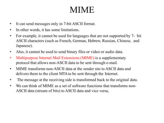 MIME
• It can send messages only in 7-bit ASCII format.
• In other words, it has some limitations.
• For example, it cannot be used for languages that are not supported by 7- bit
ASCII characters (such as French, German, Hebrew, Russian, Chinese, and
Japanese).
• Also, it cannot be used to send binary files or video or audio data.
• Multipurpose Internet Mail Extensions (MIME) is a supplementary
protocol that allows non-ASCII data to be sent through e-mail.
• MIME transforms non-ASCII data at the sender site to ASCII data and
delivers them to the client MTAto be sent through the Internet.
• The message at the receiving side is transformed back to the original data.
• We can think of MIME as a set of software functions that transforms non-
ASCII data (stream of bits) to ASCII data and vice versa,
 