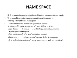 NAME SPACE
• DNS is supporting program that is used by other programs such as email.
• Tobe unambiguous, the names assigned to machine must be
carefully selected from a name space.
• Flat Name Space:a name is assigned to an address.
• a name in this space is sequence of chars without structure.
• main disadv it cannot b usd in large sys such as internet.
• Hierarchical Name Space:
• Each name is made of several names first part can
• define nature of orgn ,second part can define depts in orgn
.here authority to assign and control name spaces can b decentralized.
 