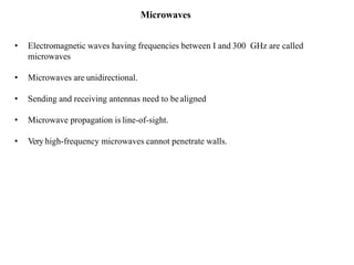 Microwaves
• Electromagnetic waves having frequencies between I and 300 GHz are called
microwaves
• Microwaves are unidirectional.
• Sending and receiving antennas need to bealigned
• Microwave propagation is line-of-sight.
• Very high-frequency microwaves cannot penetrate walls.
 
