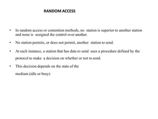 RANDOM ACCESS
• In random access or contention methods, no station is superior to another station
and none is assigned the control over another.
• No station permits, or does not permit, another station to send.
• At each instance, a station that has data to send uses a procedure defined by the
protocol to make a decision on whether or not to send.
• This decision depends on the state of the
medium (idle or busy)
 