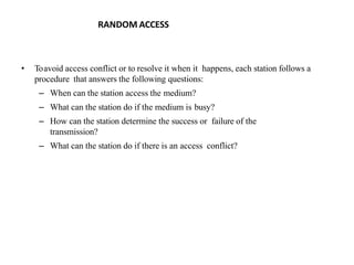 RANDOM ACCESS
• Toavoid access conflict or to resolve it when it happens, each station follows a
procedure that answers the following questions:
– When can the station access the medium?
– What can the station do if the medium is busy?
– How can the station determine the success or failure of the
transmission?
– What can the station do if there is an access conflict?
 