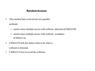 RandomAccess
• This method later evolved into two parallel
methods:
– carrier sense multiple access with collision detection (CSMA/CD)
– carrier sense multiple access with collision avoidance
(CSMA/CA).
• CSMA/CD tells the station what to do when a
collision is detected.
• CSMA/CA tries to avoid the collision.
 