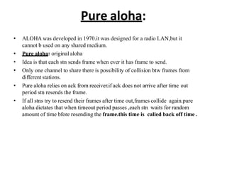 Pure aloha:
• ALOHA was developed in 1970.it was designed for a radio LAN,but it
cannot b used on any shared medium.
• Pure aloha: original aloha
• Idea is that each stn sends frame when ever it has frame to send.
• Only one channel to share there is possibility of collision btw frames from
different stations.
• Pure aloha relies on ack from receiver.if ack does not arrive after time out
period stn resends the frame.
• If all stns try to resend their frames after time out,frames collide again.pure
aloha dictates that when timeout period passes ,each stn waits for random
amount of time bfore resending the frame.this time is called back off time .
 