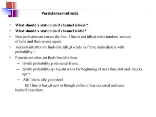 Persistencemethods
• What should a station do if channel is busy?
• What should a station do if channel is idle?
• Non persistent:stn senses the line.if line is not idle,it waits random amount
of time and then senses again.
• 1-persistant:after stn finds line idle,it sends its frame immediately with
probability 1.
• P-persistent:after stn finds line idle then
– 1)with probability p stn sends frame.
– 2)with probability q=1-p,stn waits for beginning of next time slot and checks
again.
– A)if line is idle goto step1
b)If line is busy,it acts as though collision has occurred and uses
backoff procedure.
 