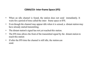 CSMA/CA- Inter-frame Space (IFS)
• When an idle channel is found, the station does not send immediately. It
waits for a period of time called the inter- frame space or IFS.
• Even though the channel may appear idle when it is sensed, a distant station may
have already started transmitting.
• The distant station's signal has not yet reached this station.
• The IFS time allows the front of the transmitted signal by the distant station to
reach this station
• If after the IFS time the channel is still idle, the station can
send.
 
