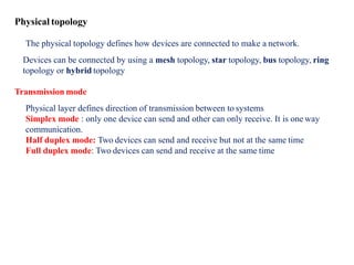 Physical topology
The physical topology defines how devices are connected to make a network.
Devices can be connected by using a mesh topology, star topology, bus topology, ring
topology or hybrid topology
Transmission mode
Physical layer defines direction of transmission between to systems
Simplex mode : only one device can send and other can only receive. It is one way
communication.
Half duplex mode: Two devices can send and receive but not at the same time
Full duplex mode: Two devices can send and receive at the same time
 