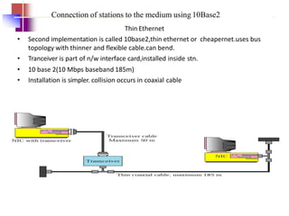 Connection of stations to the medium using 10Base2
Thin Ethernet
• Second implementation is called 10base2,thin ethernet or cheapernet.uses bus
topology with thinner and flexible cable.can bend.
• Tranceiver is part of n/w interface card,installed inside stn.
• 10 base 2(10 Mbps baseband 185m)
• Installation is simpler. collision occurs in coaxial cable
 
