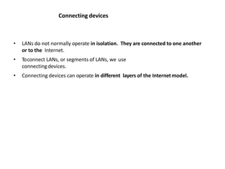 Connecting devices
• LANs do not normally operate in isolation. They are connected to one another
or to the Internet.
• Toconnect LANs, or segments of LANs, we use
connecting devices.
• Connecting devices can operate in different layers of the Internetmodel.
 