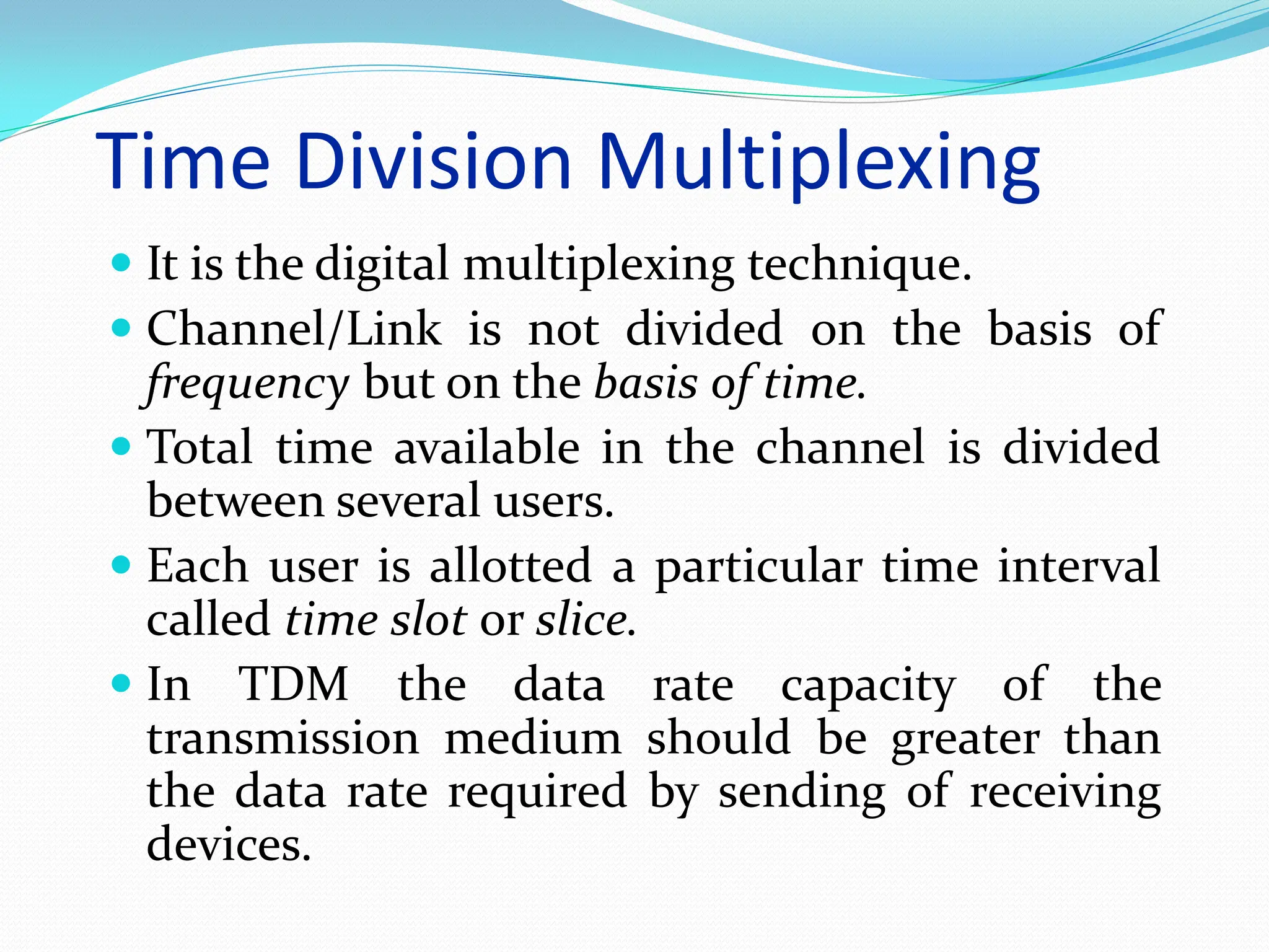 Time Division Multiplexing
 It is the digital multiplexing technique.
 Channel/Link is not divided on the basis of
frequency but on the basis of time.
 Total time available in the channel is divided
between several users.
 Each user is allotted a particular time interval
called time slot or slice.
 In TDM the data rate capacity of the
transmission medium should be greater than
the data rate required by sending of receiving
devices.
 