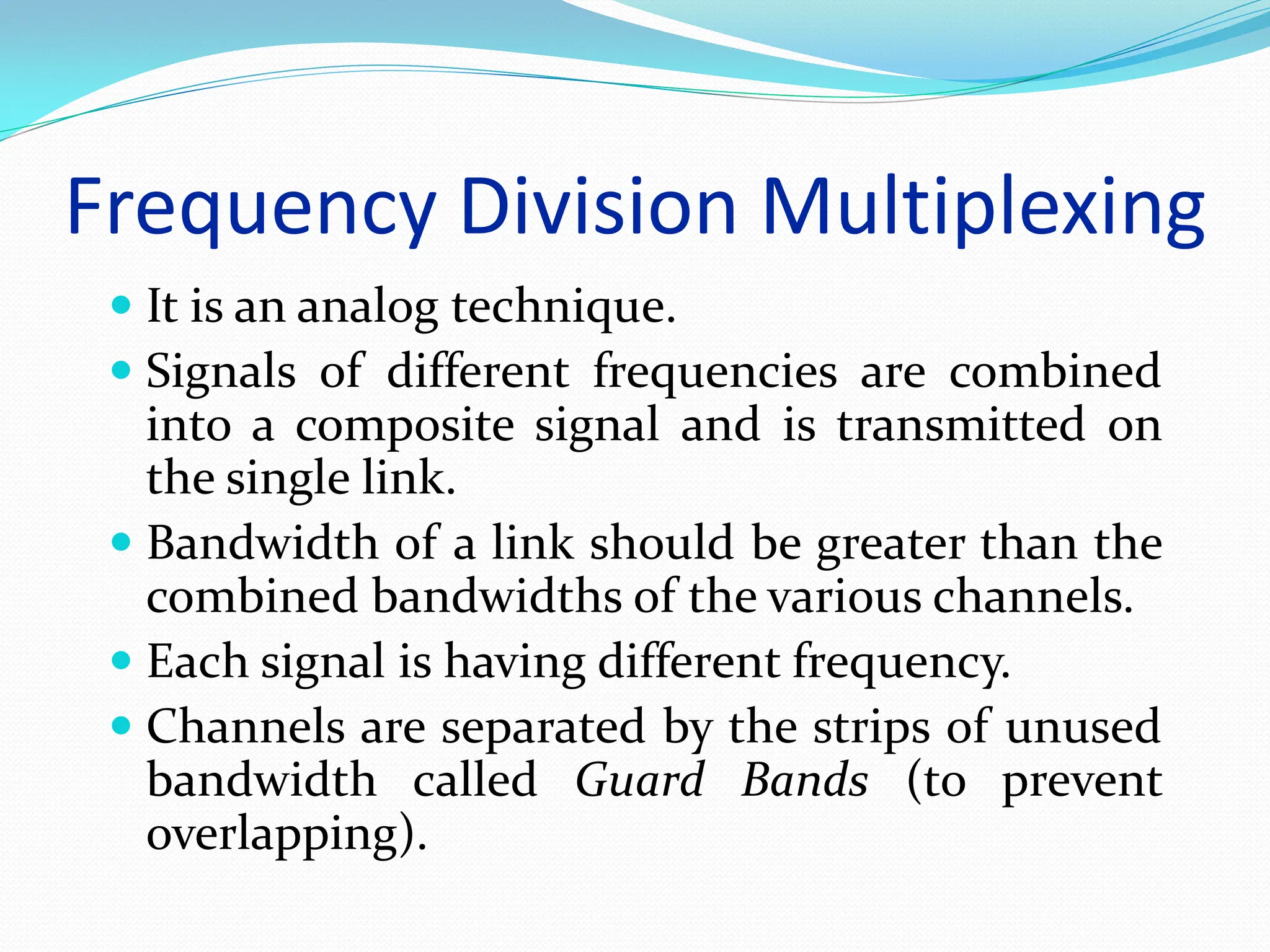 Frequency Division Multiplexing
 It is an analog technique.
 Signals of different frequencies are combined
into a composite signal and is transmitted on
the single link.
 Bandwidth of a link should be greater than the
combined bandwidths of the various channels.
 Each signal is having different frequency.
 Channels are separated by the strips of unused
bandwidth called Guard Bands (to prevent
overlapping).
 