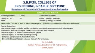 S.B.PATIL COLLEGE OF
ENGINEERING,INDAPUR,DIST:PUNE
Department of Electronics & Telecommunication Engineering
Mr. M. M. Zade
Assistant Professor, Department of E & TC Engineering,
SBPCOE,Indapur
304192-Cellular Network
Teaching Scheme: Credit Examination Scheme:
Theory: 03 hrs. /
week
03 In-Sem (Theory): 30 Marks
End Sem (Theory): 70 Marks
Prerequisite Courses, if any: 1. Basic knowledge of - Probability, Random variables and Modulation.
Course Objectives:
• Various propagation Model and Estimation techniques of wireless communication system.
• OFDM and MIMO technologies to explain modern wireless systems.
• Various aspects of mobile communication system.
• Various aspects of wireless-system planning.
• Different Generation of Mobile Networks.
• Diversified issues that can enhance Network Performance.
 