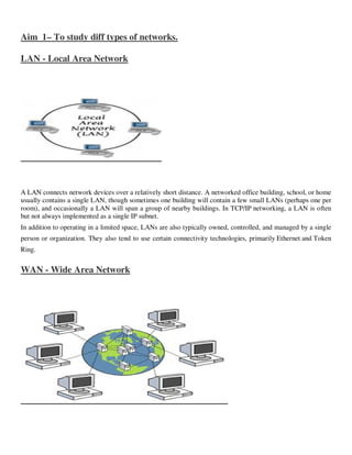 Aim 1– To study diff types of networks.

LAN - Local Area Network




A LAN connects network devices over a relatively short distance. A networked office building, school, or home
usually contains a single LAN, though sometimes one building will contain a few small LANs (perhaps one per
room), and occasionally a LAN will span a group of nearby buildings. In TCP/IP networking, a LAN is often
but not always implemented as a single IP subnet.
In addition to operating in a limited space, LANs are also typically owned, controlled, and managed by a single
person or organization. They also tend to use certain connectivity technologies, primarily Ethernet and Token
Ring.


WAN - Wide Area Network
 