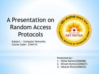 A Presentation on
Random Access
Protocols
Subject :- Computer Networks
Course Code:- CS44113
Presented by:-
1. Vishal Kumar(2206008)
2. Shivam Kumar(2206027)
3. Utkarsh Dixit(2206033)
 